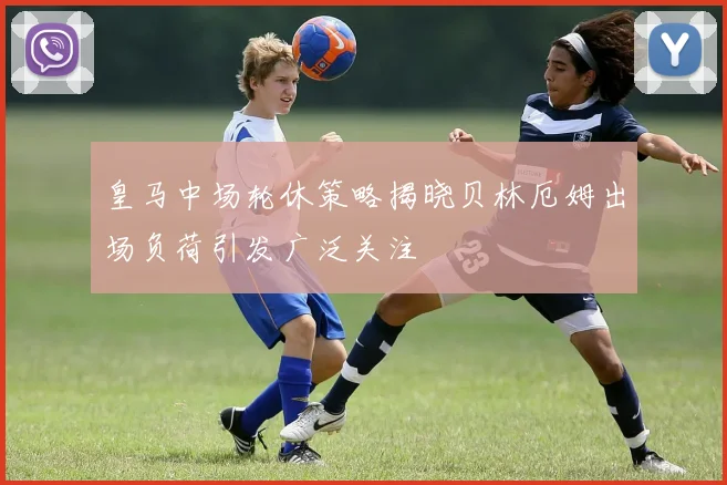 皇马中场轮休策略揭晓贝林厄姆出场负荷引发广泛关注