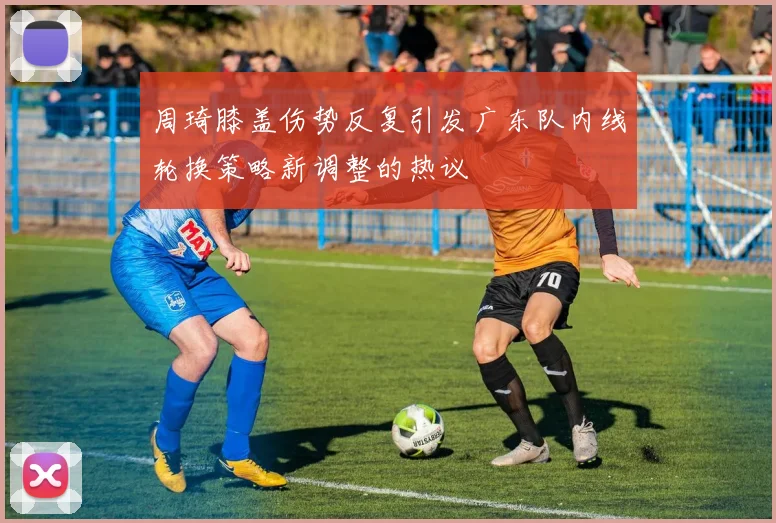 周琦膝盖伤势反复引发广东队内线轮换策略新调整的热议