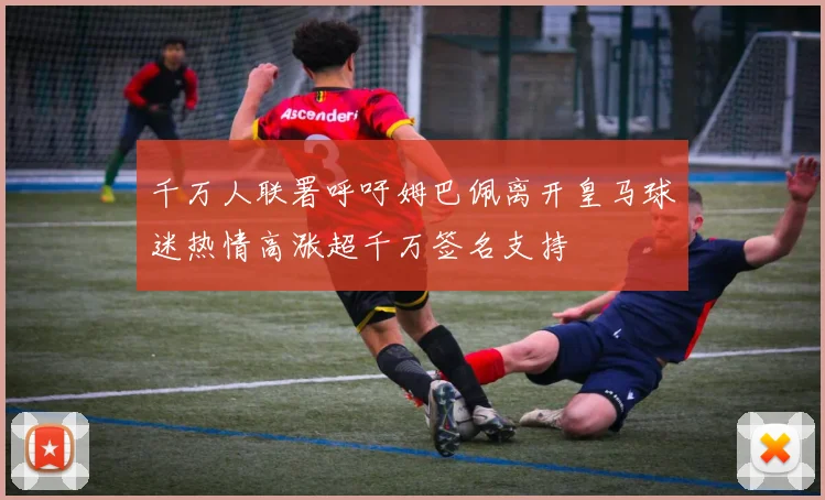 千万人联署呼吁姆巴佩离开皇马球迷热情高涨超千万签名支持
