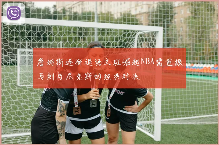 詹姆斯逐渐退场文班崛起NBA需重振马刺与尼克斯的经典对决