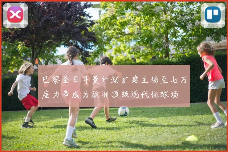 巴黎圣日耳曼计划扩建主场至七万座力争成为欧洲顶级现代化球场