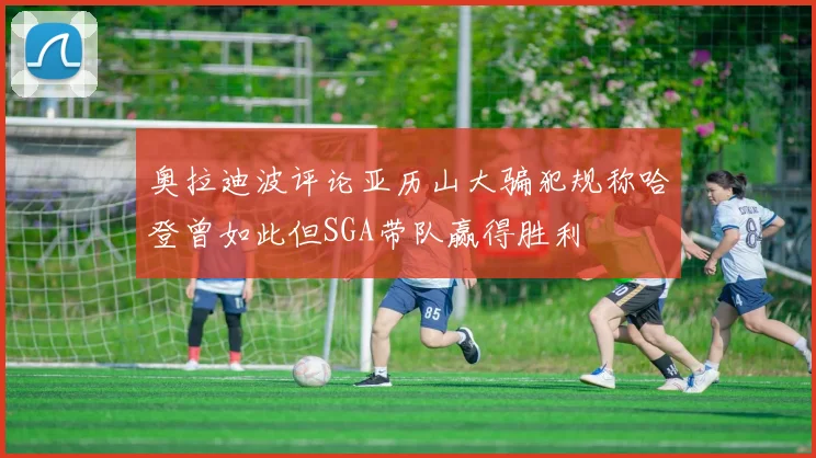 奥拉迪波评论亚历山大骗犯规称哈登曾如此但SGA带队赢得胜利