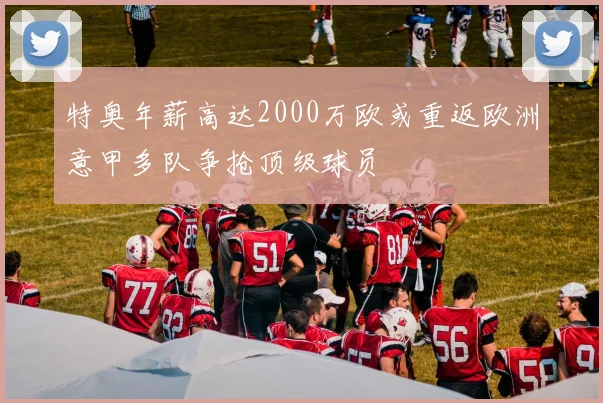 特奥年薪高达2000万欧或重返欧洲意甲多队争抢顶级球员