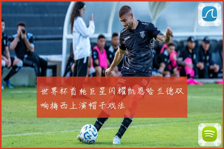世界杯首轮巨星闪耀凯恩哈兰德双响梅西上演帽子戏法