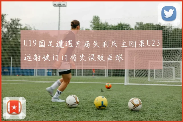 U19国足遭遇开局失利民主刚果U23远射破门门将失误致丢球