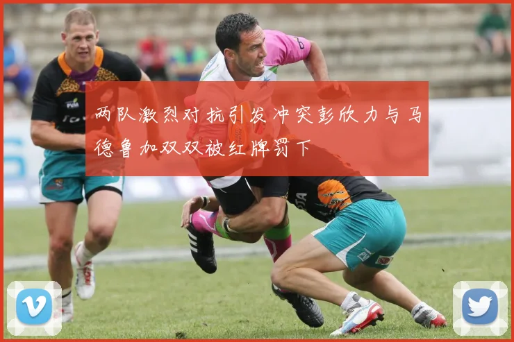 两队激烈对抗引发冲突彭欣力与马德鲁加双双被红牌罚下