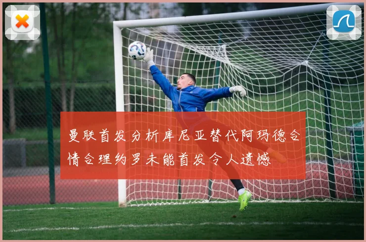 曼联首发分析库尼亚替代阿玛德合情合理约罗未能首发令人遗憾