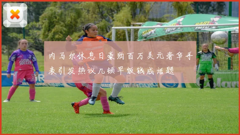 内马尔休息日豪购百万美元奢华手表引发热议几顿早饭钱成话题