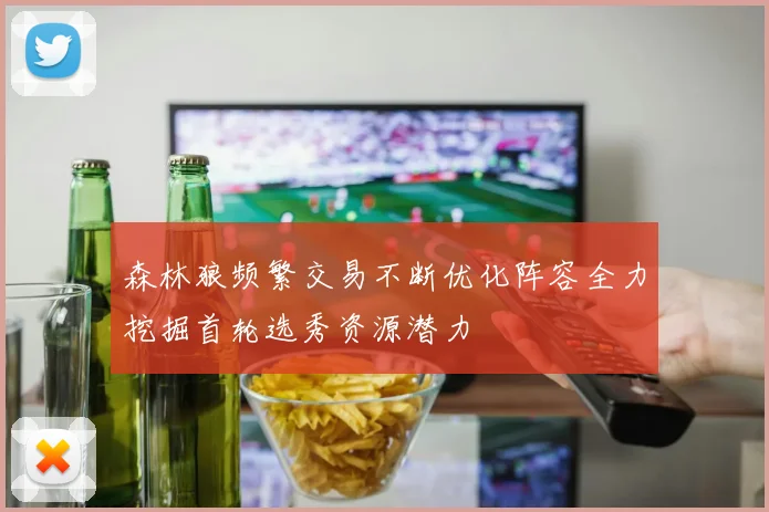 森林狼频繁交易不断优化阵容全力挖掘首轮选秀资源潜力