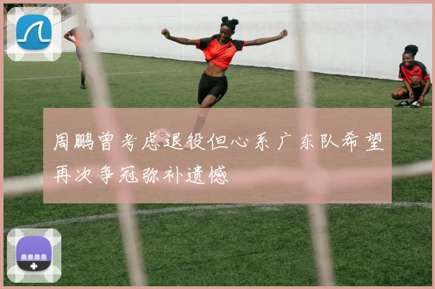 周鹏曾考虑退役但心系广东队希望再次争冠弥补遗憾