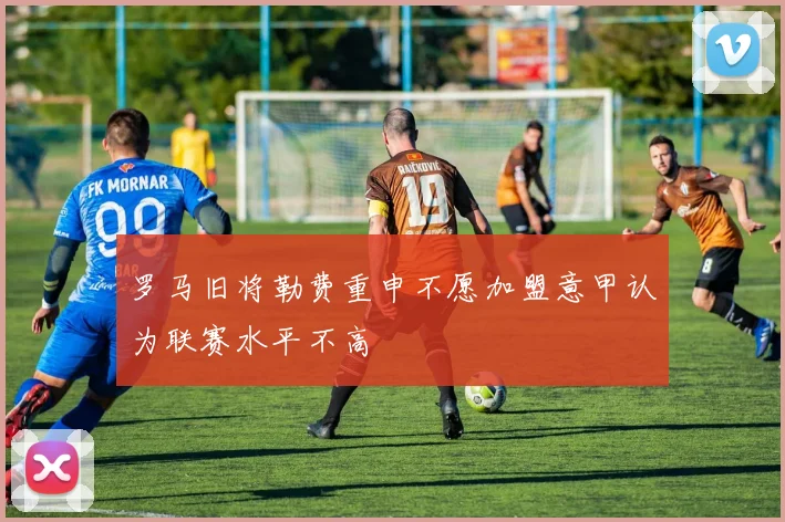 罗马旧将勒费重申不愿加盟意甲认为联赛水平不高