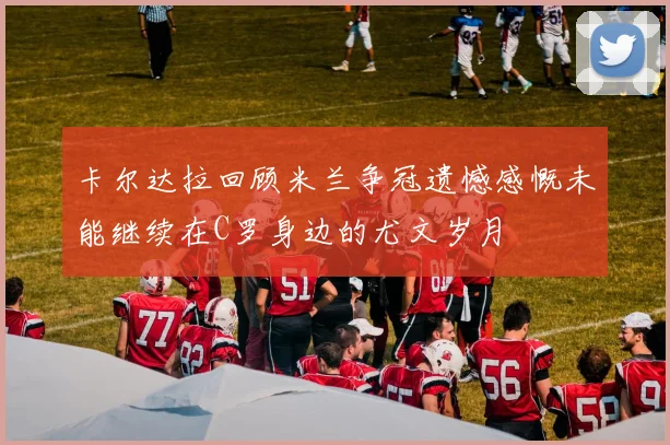 卡尔达拉回顾米兰争冠遗憾感慨未能继续在C罗身边的尤文岁月