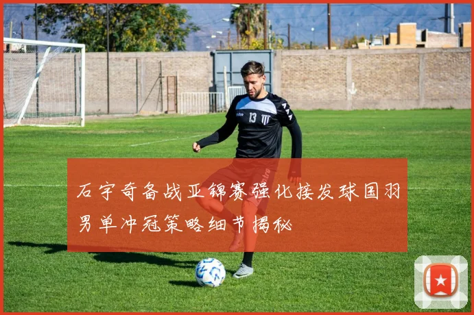 石宇奇备战亚锦赛强化接发球国羽男单冲冠策略细节揭秘