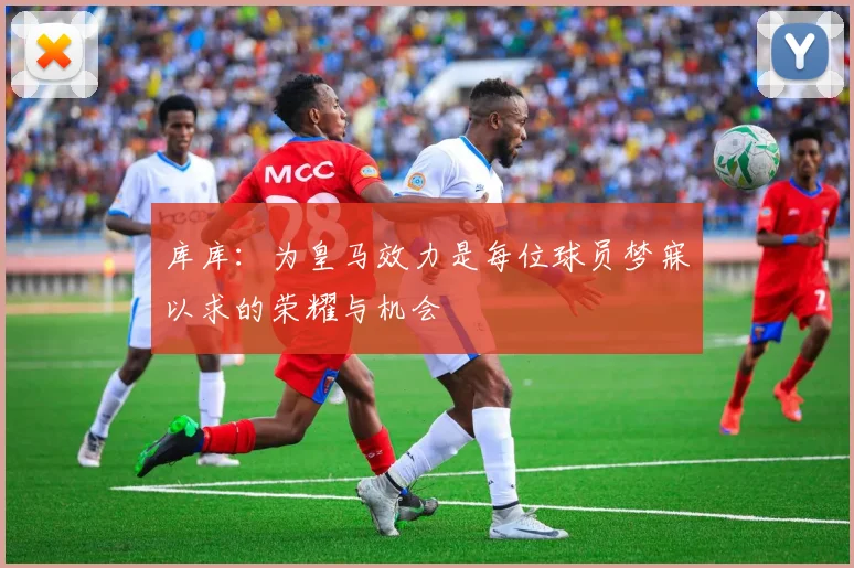 库库：为皇马效力是每位球员梦寐以求的荣耀与机会