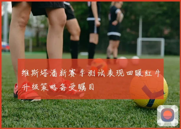 维斯塔潘新赛季测试表现回暖红牛升级策略备受瞩目