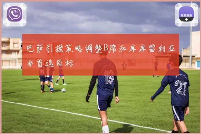 巴萨引援策略调整B席和库库雷利亚非首选目标