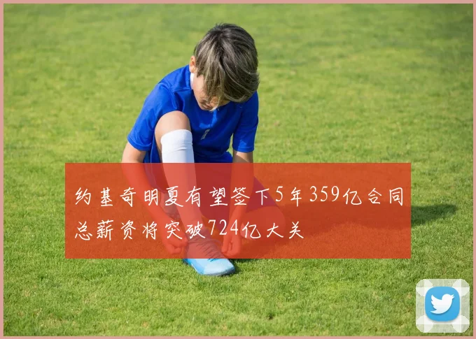 约基奇明夏有望签下5年359亿合同总薪资将突破724亿大关