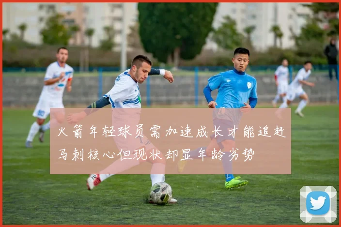 火箭年轻球员需加速成长才能追赶马刺核心但现状却显年龄劣势