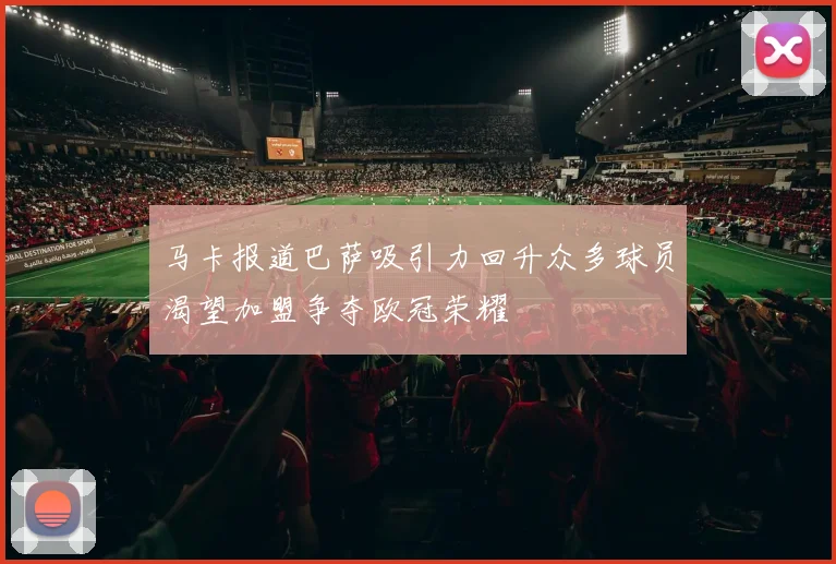 马卡报道巴萨吸引力回升众多球员渴望加盟争夺欧冠荣耀