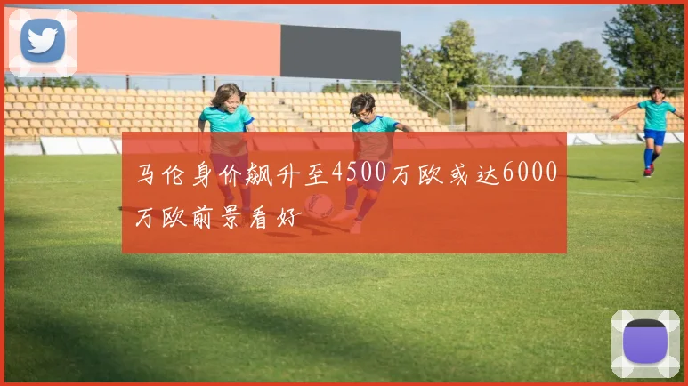 马伦身价飙升至4500万欧或达6000万欧前景看好
