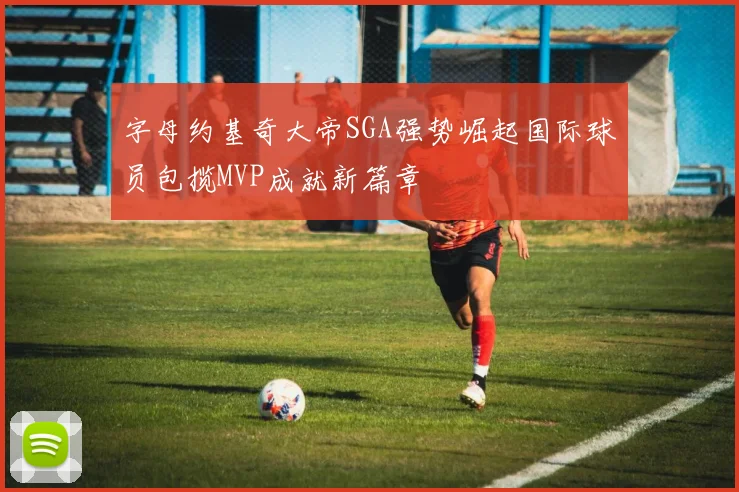 字母约基奇大帝SGA强势崛起国际球员包揽MVP成就新篇章
