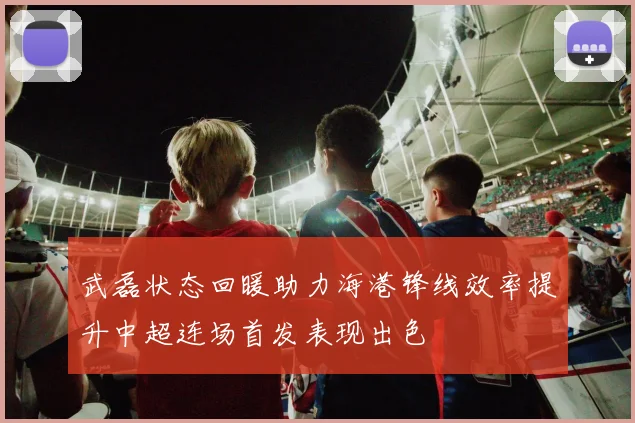 武磊状态回暖助力海港锋线效率提升中超连场首发表现出色
