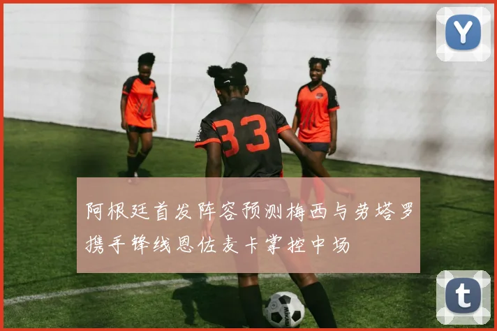阿根廷首发阵容预测梅西与劳塔罗携手锋线恩佐麦卡掌控中场