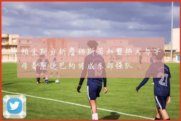 帕金斯分析詹姆斯若加盟热火与字母哥阿德巴约将成东部强队