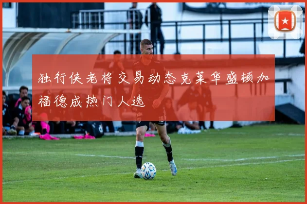 独行侠老将交易动态克莱华盛顿加福德成热门人选