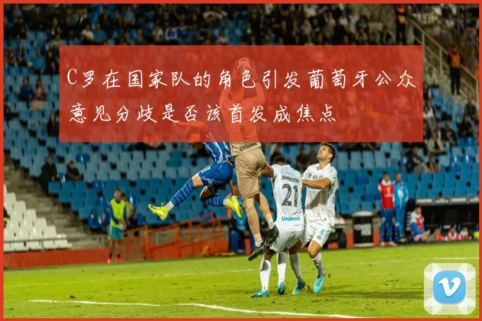 C罗在国家队的角色引发葡萄牙公众意见分歧是否该首发成焦点