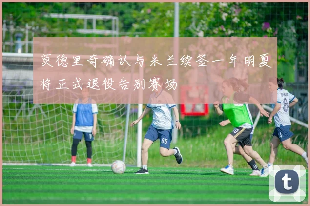 莫德里奇确认与米兰续签一年明夏将正式退役告别赛场