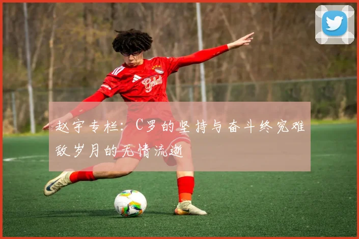 赵宇专栏：C罗的坚持与奋斗终究难敌岁月的无情流逝