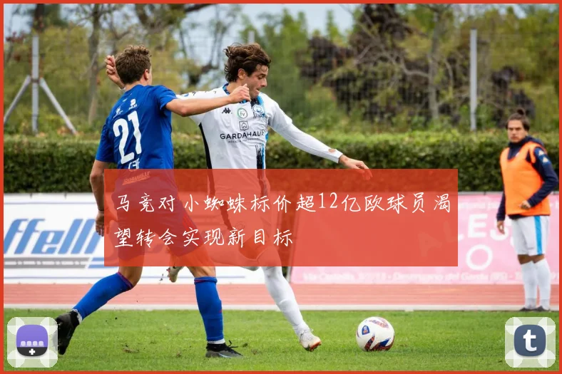 马竞对小蜘蛛标价超12亿欧球员渴望转会实现新目标