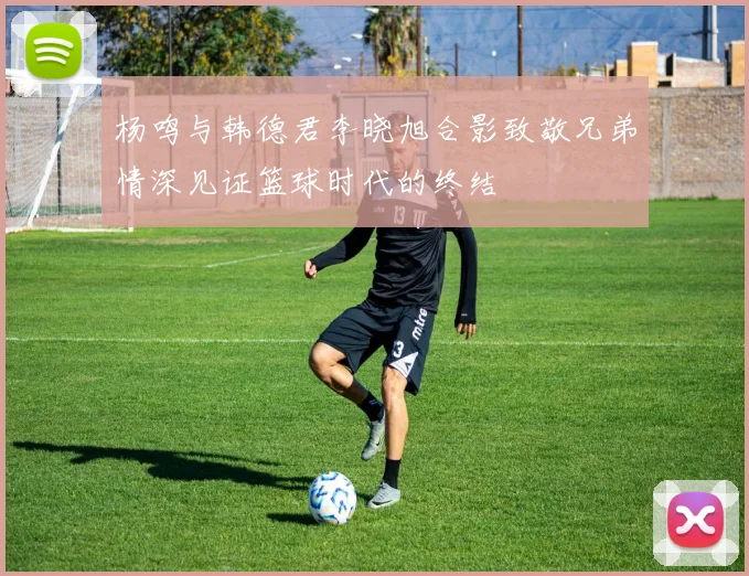 杨鸣与韩德君李晓旭合影致敬兄弟情深见证篮球时代的终结
