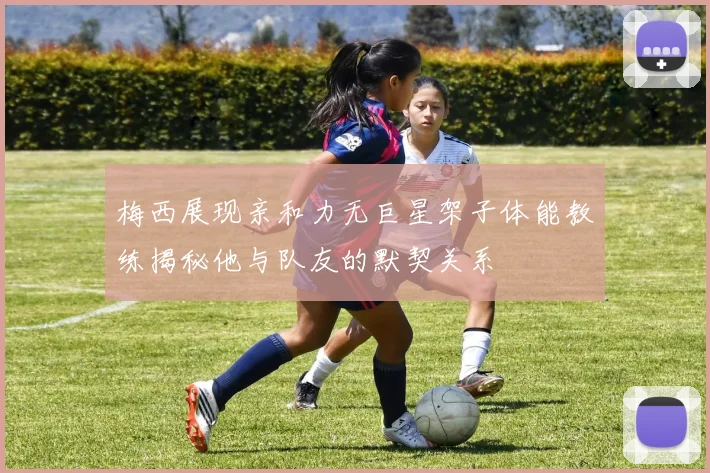 梅西展现亲和力无巨星架子体能教练揭秘他与队友的默契关系